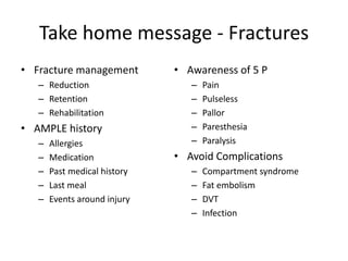 Take home message - Fractures
• Fracture management
– Reduction
– Retention
– Rehabilitation
• AMPLE history
– Allergies
– Medication
– Past medical history
– Last meal
– Events around injury
• Awareness of 5 P
– Pain
– Pulseless
– Pallor
– Paresthesia
– Paralysis
• Avoid Complications
– Compartment syndrome
– Fat embolism
– DVT
– Infection
 