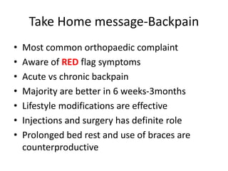Take Home message-Backpain
• Most common orthopaedic complaint
• Aware of RED flag symptoms
• Acute vs chronic backpain
• Majority are better in 6 weeks-3months
• Lifestyle modifications are effective
• Injections and surgery has definite role
• Prolonged bed rest and use of braces are
counterproductive
 