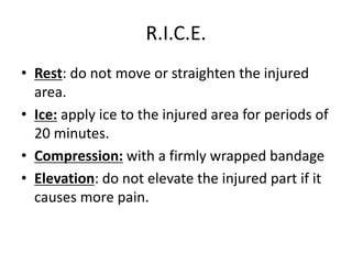 R.I.C.E.
• Rest: do not move or straighten the injured
area.
• Ice: apply ice to the injured area for periods of
20 minutes.
• Compression: with a firmly wrapped bandage
• Elevation: do not elevate the injured part if it
causes more pain.
 