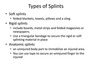 Types of Splints
• Soft splints
• folded blankets, towels, pillows and a sling.
• Rigid splints
• include boards, metal strips and folded magazines or
newspapers.
• Use a triangular bandage to secure the rigid or soft
splinting material in place
• Anatomic splints
• an uninjured body part to immobilize an injured area.
• You can use tape to secure an uninjured finger to the
injured
 