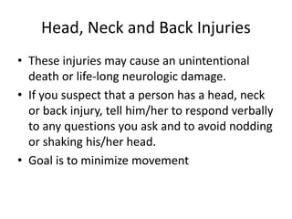 Head, Neck and Back Injuries
• These injuries may cause an unintentional
death or life-long neurologic damage.
• If you suspect that a person has a head, neck
or back injury, tell him/her to respond verbally
to any questions you ask and to avoid nodding
or shaking his/her head.
• Goal is to minimize movement
 