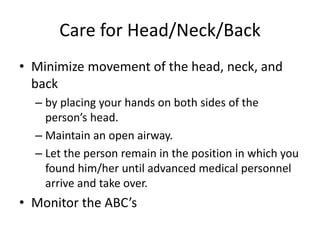 Care for Head/Neck/Back
• Minimize movement of the head, neck, and
back
– by placing your hands on both sides of the
person’s head.
– Maintain an open airway.
– Let the person remain in the position in which you
found him/her until advanced medical personnel
arrive and take over.
• Monitor the ABC’s
 