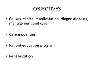 OBJECTIVES
• Causes, clinical manifestation, diagnostic tests,
management and care.
• Care modalities
• Patient education program.
• Rehabilitation
 