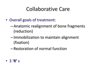 Collaborative Care
• Overall goals of treatment:
–Anatomic realignment of bone fragments
(reduction)
–Immobilization to maintain alignment
(fixation)
–Restoration of normal function
• 3 ‘R’ s
 