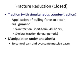 Fracture Reduction (Closed)
• Traction (with simultaneous counter-traction)
–Application of pulling force to attain
realignment
• Skin traction (short-term: 48-72 hrs.)
• Skeletal traction (longer periods)
• Manipulation under anesthesia
• To control pain and overcome muscle spasm
 