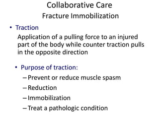 Collaborative Care
Fracture Immobilization
• Traction
Application of a pulling force to an injured
part of the body while counter traction pulls
in the opposite direction
• Purpose of traction:
–Prevent or reduce muscle spasm
–Reduction
–Immobilization
–Treat a pathologic condition
 