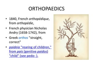 ORTHOPAEDICS
• 1840, French orthopédique,
from orthopédie,
• French physician Nicholas
Andry (1658-1742), from
• Greek orthos "straight,
correct"
• paideia "rearing of children,"
from pais (genitive paidos)
"child" (see pedo- ).
 