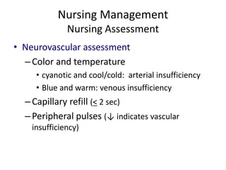 Nursing Management
Nursing Assessment
• Neurovascular assessment
–Color and temperature
• cyanotic and cool/cold: arterial insufficiency
• Blue and warm: venous insufficiency
–Capillary refill (< 2 sec)
–Peripheral pulses (↓ indicates vascular
insufficiency)
 