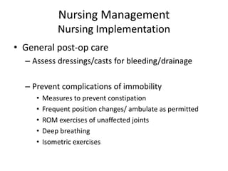 Nursing Management
Nursing Implementation
• General post-op care
– Assess dressings/casts for bleeding/drainage
– Prevent complications of immobility
• Measures to prevent constipation
• Frequent position changes/ ambulate as permitted
• ROM exercises of unaffected joints
• Deep breathing
• Isometric exercises
 