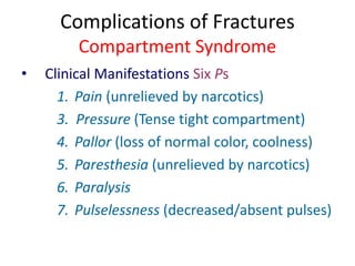 Complications of Fractures
Compartment Syndrome
• Clinical Manifestations Six Ps
1. Pain (unrelieved by narcotics)
3. Pressure (Tense tight compartment)
4. Pallor (loss of normal color, coolness)
5. Paresthesia (unrelieved by narcotics)
6. Paralysis
7. Pulselessness (decreased/absent pulses)
 
