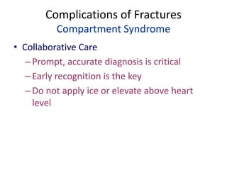 Complications of Fractures
Compartment Syndrome
• Collaborative Care
–Prompt, accurate diagnosis is critical
–Early recognition is the key
–Do not apply ice or elevate above heart
level
 