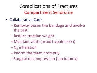 Complications of Fractures
Compartment Syndrome
• Collaborative Care
–Remove/loosen the bandage and bivalve
the cast
–Reduce traction weight
–Maintain vitals (avoid hypotension)
–O2 inhalation
–Inform the team promptly
–Surgical decompression (fasciotomy)
 