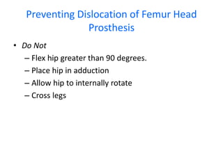 Preventing Dislocation of Femur Head
Prosthesis
• Do Not
– Flex hip greater than 90 degrees.
– Place hip in adduction
– Allow hip to internally rotate
– Cross legs
 