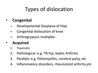 Types of dislocation
• Congenital
– Developmental Dysplasia of Hips
– Congenital dislocation of knee
– Arthrogryposis multiplex
• Acquired
1. Traumatic
2. Pathological e.g. TB hip, Septic Arthritis
3. Paralytic e.g. Poliomyelitis, cerebral palsy, etc
4. Inflammatory disorders, rheumatoid arthritis,etc
 