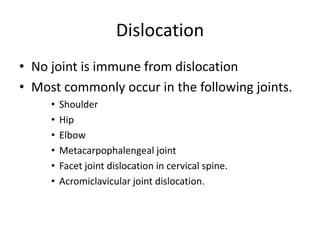 Dislocation
• No joint is immune from dislocation
• Most commonly occur in the following joints.
• Shoulder
• Hip
• Elbow
• Metacarpophalengeal joint
• Facet joint dislocation in cervical spine.
• Acromiclavicular joint dislocation.
 