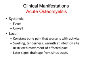 Clinical Manifestations
Acute Osteomyelitis
• Systemic
- Fever
– Unwell
• Local
– Constant bone pain that worsens with activity
– Swelling, tenderness, warmth at infection site
– Restricted movement of affected part
– Later signs: drainage from sinus tracts
 
