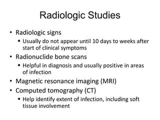Radiologic Studies
• Radiologic signs
 Usually do not appear until 10 days to weeks after
start of clinical symptoms
• Radionuclide bone scans
 Helpful in diagnosis and usually positive in areas
of infection
• Magnetic resonance imaging (MRI)
• Computed tomography (CT)
 Help identify extent of infection, including soft
tissue involvement
 