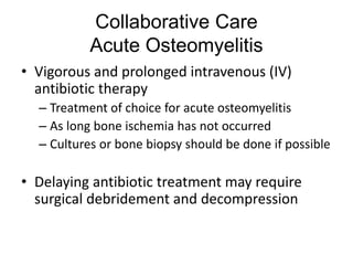Collaborative Care
Acute Osteomyelitis
• Vigorous and prolonged intravenous (IV)
antibiotic therapy
– Treatment of choice for acute osteomyelitis
– As long bone ischemia has not occurred
– Cultures or bone biopsy should be done if possible
• Delaying antibiotic treatment may require
surgical debridement and decompression
 