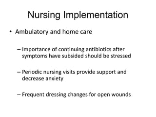 Nursing Implementation
• Ambulatory and home care
– Importance of continuing antibiotics after
symptoms have subsided should be stressed
– Periodic nursing visits provide support and
decrease anxiety
– Frequent dressing changes for open wounds
 