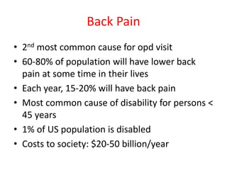 Back Pain
• 2nd most common cause for opd visit
• 60-80% of population will have lower back
pain at some time in their lives
• Each year, 15-20% will have back pain
• Most common cause of disability for persons <
45 years
• 1% of US population is disabled
• Costs to society: $20-50 billion/year
 