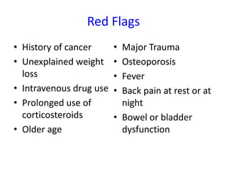 Red Flags
• History of cancer
• Unexplained weight
loss
• Intravenous drug use
• Prolonged use of
corticosteroids
• Older age
• Major Trauma
• Osteoporosis
• Fever
• Back pain at rest or at
night
• Bowel or bladder
dysfunction
 