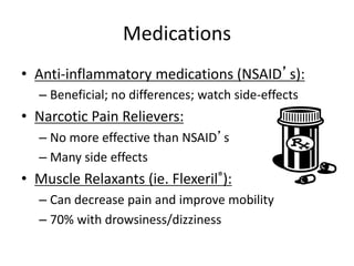 Medications
• Anti-inflammatory medications (NSAID’s):
– Beneficial; no differences; watch side-effects
• Narcotic Pain Relievers:
– No more effective than NSAID’s
– Many side effects
• Muscle Relaxants (ie. Flexeril®):
– Can decrease pain and improve mobility
– 70% with drowsiness/dizziness
 