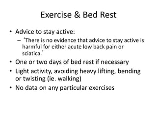 Exercise & Bed Rest
• Advice to stay active:
– ‘There is no evidence that advice to stay active is
harmful for either acute low back pain or
sciatica.’
• One or two days of bed rest if necessary
• Light activity, avoiding heavy lifting, bending
or twisting (ie. walking)
• No data on any particular exercises
 