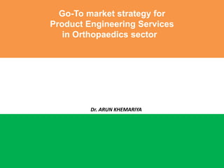 Go-To market strategy for
Product Engineering Services
in Orthopaedics sector
Dr. ARUN KHEMARIYA
 