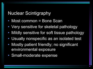 Nuclear Scintigraphy
•
•
•
•
•

Most common = Bone Scan
Very sensitive for skeletal pathology
Mildly sensitive for soft tissue pathology
Usually nonspecific as an isolated test
Mostly patient friendly; no significant
environmental exposure
• Small-moderate expense

 