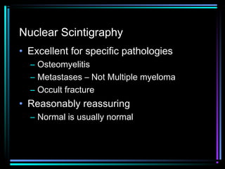 Nuclear Scintigraphy
• Excellent for specific pathologies
– Osteomyelitis
– Metastases – Not Multiple myeloma
– Occult fracture

• Reasonably reassuring
– Normal is usually normal

 