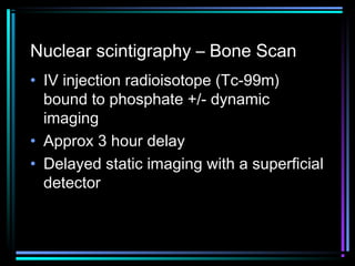 Nuclear scintigraphy – Bone Scan
• IV injection radioisotope (Tc-99m)
bound to phosphate +/- dynamic
imaging
• Approx 3 hour delay
• Delayed static imaging with a superficial
detector

 