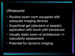 Ultrasound
• Routine exam room equipped with
adequate imaging devices
• Superficial gel (standard or aseptic)
application with touch with transducer
• Usually static exam of architecture +/vascularity assessment
• Potential for dynamic imaging

 