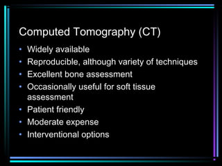 Computed Tomography (CT)
•
•
•
•

Widely available
Reproducible, although variety of techniques
Excellent bone assessment
Occasionally useful for soft tissue
assessment
• Patient friendly
• Moderate expense
• Interventional options

 