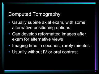 Computed Tomography
• Usually supine axial exam, with some
alternative positioning options
• Can develop reformatted images after
exam for alternative views
• Imaging time in seconds, rarely minutes
• Usually without IV or oral contrast

 