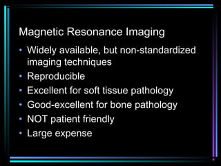 Magnetic Resonance Imaging
• Widely available, but non-standardized
imaging techniques
• Reproducible
• Excellent for soft tissue pathology
• Good-excellent for bone pathology
• NOT patient friendly
• Large expense

 
