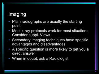 Imaging
• Plain radiographs are usually the starting
point
• Most x-ray protocols work for most situations;
Consider suppl. Views
• Secondary imaging techniques have specific
advantages and disadvantages
• A specific question is more likely to get you a
direct answer
• When in doubt, ask a Radiologist

 