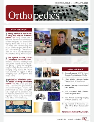 VOLUME 16, ISSUE 1 | JANUARY 7, 2020
ryortho.com | 1-888-352-1952
4Randy Theken’s New Com-
pany and Return to Ortho-
pedics >> Randy Theken, one of
the most influential entrepreneurs in
modern orthopedics has returned, in a
big way. Here is what he is up to now.
And here is what he’s been doing since
he sold his Theken Spine, Theken Disc,
and Therics to Integra LifeSciences in
2009. You will be amazed and inspired.
Welcome back Randy. We missed you.
8The System Is Sick, so Dr.
Choi Made a House Call >>
Insurance companies lobbying to take
even greater control over the health-
care pricing. A group of orthopedic
surgeons led by the one of orthopedics
emerging young leaders, Dr. Daniel
Choi, and with the support of AAOS
are fighting back. Let’s help them. Here
are the details.
12Gustke v. Thornhill: Simu-
lation Training: This is the
Future >> Who would you trust
more—a resident with predominately
simulation training or a resident with
predominately real patient training? It’s
not a simple answer. Simulation may
be the future, but there are some very
important nuances to pay attention to.
Great debate. Important reading.
WEEK IN REVIEW
BREAKING NEWS
16 Groundbreaking BMP-2 Based
Trauma Product in the Works
................................................................
19 “X-ray Vision” Guidance System
Cleared for U.S. Distribution
................................................................
19 Victims Can Sue Ortho Clinics if
Data Hacked
................................................................
20 Here Is the FDA’s New Commis-
sioner: Stephen Hahn
................................................................
21 First Photon Counting Imaging
System Cleared by FDA
................................................................
22 Top Hospitals & Associations Sue
CMS Over Price Transparency
Rule
For all news that is ortho, read on.
 