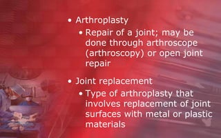 • Arthroplasty
  • Repair of a joint; may be
    done through arthroscope
    (arthroscopy) or open joint
    repair

• Joint replacement
   • Type of arthroplasty that
     involves replacement of joint
     surfaces with metal or plastic
     materials
 