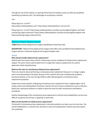 Through the use of this implant, an opening of the femoral medullary cavity can often be avoided by
implanting a prosthesis stem. The advantage of resurfacing is retained
<br>
Please log on to :<a href="
http://www.indiahospitaltour.com">http://www.indiahospitaltour.com</a><br>
Please log on to :<a href="http://www.indiahospitaltour.com/hip-resurfacing/birmingham-mid-head-
resurfacing-surgery-india.html">http://www.indiahospitaltour.com/hip-resurfacing/birmingham-mid-
head-resurfacing-surgery-india.html</a>
Bilateral Knee Replacement
<title>Bilateral Knee Replacement Surgery India,Bilateral Total Knee India
DESCRIPTION" "Bilateral Knee Replacement Surgery India offers info cost Bilateral Knee Replacement
Surgery abroad in India,Knee Replacement Surgeon,Hospital India.
Article
Who should consider bilateral knee replacement?
Patients who have severe knee arthritis in both knees may be candidates for bilateral knee replacement
surgery. The same criteria used to determine if a single knee requires replacement are used to
determine if both should be done:
What are the risks of a simultaneous bilateral knee replacement?
There are concerns about performing a simultaneous knee replacement because it is a longer surgery
and is more demanding on the body. Because of this, patients who have cardiovascular problems,
pulmonary disease, or are over the age of 80 are often advised against a simultaneous knee
replacement procedure.
Studies have shown patients undergoing simultaneous knee replacement have a slightly higher risk of
cardiac events and needing blood transfusion. Overall, the risk of severe complications such as infection,
blood clots, pulmonary embolism or death is about the same for both simultaneous and bilateral
procedures.
Another disadvantage of the simultaneous knee replacement is that the early rehabilitation can be more
difficult as patients do not have a "good leg" to work with.
What are the benefits of a bilateral knee replacement?
The benefit of simultaneous knee replacement is that both problems are taken care of at one time. The
overall rehabilitation is a shorter time, and there is only one hospitalization. Patients also only require
one anesthesia.
 