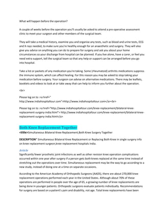 What will happen before the operation?
A couple of weeks before the operation you'll usually be asked to attend a pre-operative assessment
clinic to meet your surgeon and other members of the surgical team.
They will take a medical history, examine you and organise any tests, such as blood and urine tests, ECG
and X-rays needed, to make sure you're healthy enough for an anaesthetic and surgery. They will also
give you advice on anything you can do to prepare for surgery and ask you about your home
circumstances so your discharge from hospital can be planned. If you live alone, have a carer, or feel you
need extra support, tell the surgical team so that any help or support can be arranged before you go
into hospital.
Take a list or packets of any medication you're taking. Some (rheumatoid) arthritis medications suppress
the immune system, which can affect healing. For this reason you may be asked to stop taking your
medication before surgery. Your surgeon can advise on alternative medications. There may be leaflets,
booklets and videos to look at or take away that can help to inform you further about the operation.
<br>
Please log on to :<a href="
http://www.indiahospitaltour.com">http://www.indiahospitaltour.com</a><br>
Please log on to :<a href="http://www.indiahospitaltour.com/knee-replacement/bilateral-knee-
replacement-surgery-india.html"> http://www.indiahospitaltour.com/knee-replacement/bilateral-knee-
replacement-surgery-india.html</a>
Both Knee Replacement Together
<title>Simultaneous Bilateral Knee Replacement,Both Knee Surgery Together
DESCRIPTION" Simultaneous Bilateral Knee Replacement or Replacing Both Knee in single surgery info
on knee replacement surgeon,knee replacement hospitals India.
Article
Significantly fewer prosthetic joint infections as well as other revision knee operation complications
occurred within one year after surgery if a person gets both knees replaced at the same time instead of
stretching out the operations over time. Simultaneous replacement may be the way to go according to a
new study, instead of doing one at a time on separate occasions.
According to the American Academy of Orthopedic Surgeons (AAOS), there are about 270,000 knee
replacement operations performed each year in the United States. Although about 70% of these
operations are performed in people over the age of 65, a growing number of knee replacements are
being done in younger patients. Orthopedic surgeons evaluate patients individually. Recommendations
for surgery are based on a patient's pain and disability, not age. Total knee replacements have been
 