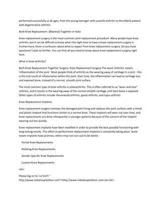 performed successfully at all ages, from the young teenager with juvenile arthritis to the elderly patient
with degenerative arthritis
Both Knee Replacement (Bilateral) Together in India
Knee replacement surgery is the most common joint replacement procedure. Many people have knee
arthritis, but it can be difficult to know when the right time to have a knee replacement surgery is.
Furthermore, there is confusion about what to expect from knee replacement surgery. Do you have
questions? Look no further. You can find all you need to know about knee replacement surgery right
here.
What Is Knee Arthritis?
Both Knee Replacement Together Surgery, Knee Replacement Surgery The word 'arthritis' means
'inflammation of the joint.' Most people think of arthritis as the wearing away of cartilage in a joint - this
is the end result of inflammation within the joint. Over time, the inflammation can lead to cartilage loss
and exposed bone, instead of a normal, smooth joint surface.
The most common type of knee arthritis is osteoarthritis. This is often referred to as "wear-and-tear"
arthritis, and it results in the wearing away of the normal smooth cartilage until bare bone is exposed.
Other types of arthritis include rheumatoid arthritis, gouty arthritis, and lupus arthritis
Knee Replacement Implants
Knee replacement surgery removes the damaged joint lining and replaces the joint surfaces with a metal
and plastic implant that functions similar to a normal knee. These implants will wear out over time, and
knee replacements are done infrequently in younger patients because of the concern of the implant
wearing out too quickly.
Knee replacement implants have been modified in order to provide the best possible functioning with
long-lasting results. This effort to perfect knee replacement implants is constantly taking place. Some
newer implants have promise, others may not turn out to be better.
Partial Knee Replacements
Rotating Knee Replacements
Gender Specific Knee Replacements
Custom Knee Replacements
<br>
Please log on to :<a href="
http://www.indiahospitaltour.com">http://www.indiahospitaltour.com</a><br>
 
