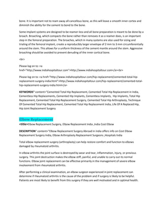 bone. It is important not to ream away all cancellous bone, as this will leave a smooth inner cortex and
diminish the ability for the cement to bond to the bone.
Some implant systems are designed to be reamer-less and all bone preparation is meant to be done by a
broach. Broaching, which compacts the bone rather than removes it as a reamer does, is an important
step in the femoral preparation. The broaches, which in many systems are also used for sizing and
trialing of the femoral implant, create a reproducibly larger envelope of 2 mm to 3 mm circumferentially
around the stem. This allows for a uniform thickness of the cement mantle around the stem. Aggressive
broaching should be avoided to prevent denuding of the inner cortical bone.
<br>
Please log on to :<a
href="http://www.indiahospitaltour.com">http://www.indiahospitaltour.com</a><br>
Please log on to :<a href="http://www.indiahospitaltour.com/hip-replacement/cemented-total-hip-
replacement-surgery-india.html">http://www.indiahospitaltour.com/hip-replacement/cemented-total-
hip-replacement-surgery-india.html</a>
KEYWORDS" content="Cemented Total Hip Replacement, Cemented Total Hip Replacement in India,
Cementless Hip Replacements, Cemented Hip Implants, Cementless Implants, Hip Implants, Total Hip
Replacement, Cemented Total Hip Replacement Surgery, Cemented Total Hip Arthroplasty, Technique
Of Cemented Total Hip Replacement, Cemented Total Hip Replacement India, Life Of A Replaced Hip,
Hip Joint Replacement Surgery
Elbow Replacement
<title>Elbow Replacement Surgery, Elbow Replacement India ,India Cost Elbow
DESCRIPTION" content="Elbow Replacement Surgery Abroad in India offers info on Cost Elbow
Replacement Surgery India, Elbow Arthroplasty Replacement Surgeons ,Hospitals India
Total elbow replacement surgery (arthroplasty) can help restore comfort and function to elbows
damaged by rheumatoid arthritis.
In elbow arthritis the joint surface is destroyed by wear and tear, inflammation, injury, or previous
surgery. This joint destruction makes the elbow stiff, painful, and unable to carry out its normal
functions. Elbow joint replacement can be effective primarily in the management of severe elbow
involvement from rheumatoid arthritis.
After performing a clinical examination, an elbow surgeon experienced in joint replacement can
determine if rheumatoid arthritis is the cause of the problem and if surgery is likely to be helpful.
Patients are most likely to benefit from this surgery if they are well motivated and in optimal health.
 