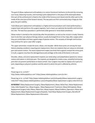 The goal of elbow replacement arthroplasty is to restore functional mechanics to the joint by removing
scar tissue, balancing muscles, and inserting a joint replacement in the place of the destroyed elbow.
One part of the artificial joint is fixed to the inside of the humerus (arm bone) and the other part to the
inside of the ulna (one of the forearm bones). The two parts are then connected using a hinge pin that
gives the joint stability.
Total elbow joint replacement arthroplasty is a highly technical procedure and is best performed by a
surgical team who performs this surgery regularly. Such a team can optimize the benefits and minimize
the risks. The two-hour procedure is performed under general or nerve block anesthesia.
Elbow motion is started on the second day after the procedure, as soon as the incision is ready. Patients
learn to do their own physical therapy and are usually discharged three to four days after surgery when
they are comfortable and have a good range of passive motion. The recovery of strength and function
may continue for up to a year after surgery.
The upper extremities include the wrist, elbow, and shoulder. While these joints are among the least
likely to develop conditions requiring joint replacement, there are implants that can reduce or eliminate
pain and restore motion. The word replacement makes one think that surgeons remove the entire joint.
In truth, surgeons resurface the damaged bone and cartilage at the ends of the bones in the joint.
Shoulder, elbow, and wrist replacement implants use metal alloys and polyethylene (plastic) to restore
motion and reduce or eliminate pain. The implants are designed to create a new, smoothly functioning
joint that can prevent painful bone-on-bone contact. Your surgeon may elect to replace all or part of a
joint, depending on physical condition and the extent to which the joint is affected by arthritis.
<br>
Please log on to :<a href="
http://www.indiahospitaltour.com">http://www.indiahospitaltour.com</a><br>
Please log on to :<a href="http://www.indiahospitaltour.com/orthopedic/elbow-replacement-surgery-
india.html">http://www.indiahospitaltour.com/orthopedic/elbow-replacement-surgery-india.html</a>
KEYWORDS" Elbow Replacement Surgery, Elbow Replacement, Elbow, Relive Pain, Elbow Replacement
India, India Hospital Tour, Elbow Surgery, Elbow Replacement Treatment, Elbow Arthroplasty, Elbow
Replacement Surgery India, Elbow, Elbow Pain, Elbow Implant, Elbow Problems, Operation, Elbow Joint
Replacement, Elbow Replacement Surgery Hospitals, Total Elbow Replacement Surgery, Benefits Of
Elbow Replacement, Elbow Replacement Information
 