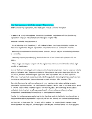 Hip Replacement With Computer Navigation
title>Computer Hip Replacement,India Hip Surgery Through Computer Navigation
DESCRIPTION" Computer navigation assisted hip replacement surgery India info on computer hip
replacement surgery in India,Hip replacement surgeon hospital India
How does computer navigation work ?
In the operating room infrared optics and tracking software continually monitor the position and
mechanical alignment of the joint replacement components relative to your specific anatomy.
Minimally invasive smart wireless instruments send data about to the joint movements (kinematics)
to a computer.
The computer analyzes and displays the kinematic data on the screen in the form of charts and
graphs.
These images provide your surgeon with the angles, lines, and measurement needed to best align
your hip or knee implant.
Some of the latest technology in joint replacement includes not only implant material advances, but also
advances in how we place the components during the reconstructive surgery. As other articles on this
site discuss, there are different surgical approaches in hip replacement that can make significant
differences in early and late outcomes. Another technology that is attempting to improve early and late
outcomes by making implant placement more accurate is computer aided surgery or CAS.
Currently all primary hip and knee replacements in my practice are being done utilizing computer
guidance for implant placement. I’ve used this technology since August 2006 for hip replacement. Nearly
all patients are candidates for CAS except the very morbidly obese. The technology itself has been
available in limited markets for a few years and mainly in knee replacement. Recent software
developments have expanded the technology to hip replacement, however
Thus far CAS has been very successful in achieving the above goals. In the hip, leg length prediction is
very precise decreasing my need for x-ray during the case and avoiding any surprises post operatively.
It is important to understand that CAS is not robotic surgery. The surgeon obtains highly accurate
information from the computer, but the surgeon ultimately has complete control and must apply the
 