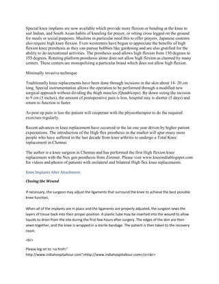 Special knee implants are now available which provide more flexion or bending at the knee to
suit Indian, and South Asian habits of kneeling for prayer, or sitting cross legged on the ground
for meals or social purposes. Muslims in particular need this to offer prayers. Japanese customs
also require high knee flexion. Even westerners have begun to appreciate the benefits of high
flexion knee prosthesis as they can pursue hobbies like gardening and are also gratified for the
ability to do recreational activities. The prosthesis used allows high flexion from 130 degrees to
155 degrees. Rotating platform prosthesis alone does not allow high flexion as claimed by many
centers. These centers are monopolizing a particular brand which does not allow high flexion.
Minimally invasive technique
Traditionally knee replacements have been done through incisions in the skin about 14- 20 cm
long. Special instrumentation allows the operation to be performed through a modified new
surgical approach without dividing the thigh muscles (Quadriceps). By down sizing the incision
to 9 cm (3 inches), the amount of postoperative pain is less, hospital stay is shorter (5 days) and
return to function is faster.
As post op pain is less the patient will cooperate with the physiotherapist to do the required
exercises regularly.
Recent advances in knee replacement have occurred in the lat one year driven by higher patient
expectations. The introduction of the High flex prosthesis in the market will spur many more
people who have suffered in the last decade from knee arthritis to undergo a Total Knee
replacement in Chennai.
The author is a knee surgeon in Chennai and has performed the first High flexion knee
replacement with the Nex gen prosthesis from Zimmer. Please visit www.kneeindiablogspot.com
for videos and photos of patients with unilateral and bilateral High flex knee replacements.
Knee Implants After Attachment
Closing the Wound
If necessary, the surgeon may adjust the ligaments that surround the knee to achieve the best possible
knee function.
When all of the implants are in place and the ligaments are properly adjusted, the surgeon sews the
layers of tissue back into their proper position. A plastic tube may be inserted into the wound to allow
liquids to drain from the site during the first few hours after surgery. The edges of the skin are then
sewn together, and the knee is wrapped in a sterile bandage. The patient is then taken to the recovery
room.
<br>
Please log on to :<a href="
http://www.indiahospitaltour.com">http://www.indiahospitaltour.com</a><br>
 