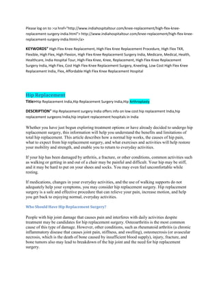 Please log on to :<a href="http://www.indiahospitaltour.com/knee-replacement/high-flex-knee-
replacement-surgery-india.html"> http://www.indiahospitaltour.com/knee-replacement/high-flex-knee-
replacement-surgery-india.html</a>
KEYWORDS” High Flex Knee Replacement, High Flex Knee Replacement Procedure, High Flex TKR,
Flexible, High Flex, High Flexion, High Flex Knee Replacement Surgery India, Medicare, Medical, Health,
Healthcare, India Hospital Tour, High-Flex Knee, Knee, Replacement, High Flex Knee Replacement
Surgery India, High Flex, Cost High Flex Knee Replacement Surgery, Kneeling, Low Cost High Flex Knee
Replacement India, Flex, Affordable High Flex Knee Replacement Hospital
Hip Replacement
Title>Hip Replacement India,Hip Replacement Surgery India,Hip Arthroplasty
DESCRIPTION" Hip Replacement surgery India offers info on low cost hip replacement India,hip
replacement surgeons India,hip implant replacement hospitals in India
Whether you have just begun exploring treatment options or have already decided to undergo hip
replacement surgery, this information will help you understand the benefits and limitations of
total hip replacement. This article describes how a normal hip works, the causes of hip pain,
what to expect from hip replacement surgery, and what exercises and activities will help restore
your mobility and strength, and enable you to return to everyday activities.
If your hip has been damaged by arthritis, a fracture, or other conditions, common activities such
as walking or getting in and out of a chair may be painful and difficult. Your hip may be stiff,
and it may be hard to put on your shoes and socks. You may even feel uncomfortable while
resting.
If medications, changes in your everyday activities, and the use of walking supports do not
adequately help your symptoms, you may consider hip replacement surgery. Hip replacement
surgery is a safe and effective procedure that can relieve your pain, increase motion, and help
you get back to enjoying normal, everyday activities.
Who Should Have Hip Replacement Surgery?
People with hip joint damage that causes pain and interferes with daily activities despite
treatment may be candidates for hip replacement surgery. Osteoarthritis is the most common
cause of this type of damage. However, other conditions, such as rheumatoid arthritis (a chronic
inflammatory disease that causes joint pain, stiffness, and swelling), osteonecrosis (or avascular
necrosis, which is the death of bone caused by insufficient blood supply), injury, fracture, and
bone tumors also may lead to breakdown of the hip joint and the need for hip replacement
surgery.
 