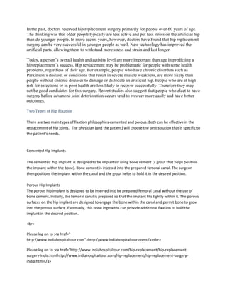 In the past, doctors reserved hip replacement surgery primarily for people over 60 years of age.
The thinking was that older people typically are less active and put less stress on the artificial hip
than do younger people. In more recent years, however, doctors have found that hip replacement
surgery can be very successful in younger people as well. New technology has improved the
artificial parts, allowing them to withstand more stress and strain and last longer.
Today, a person’s overall health and activity level are more important than age in predicting a
hip replacement’s success. Hip replacement may be problematic for people with some health
problems, regardless of their age. For example, people who have chronic disorders such as
Parkinson’s disease, or conditions that result in severe muscle weakness, are more likely than
people without chronic diseases to damage or dislocate an artificial hip. People who are at high
risk for infections or in poor health are less likely to recover successfully. Therefore they may
not be good candidates for this surgery. Recent studies also suggest that people who elect to have
surgery before advanced joint deterioration occurs tend to recover more easily and have better
outcomes.
Two Types of Hip Fixation
There are two main types of fixation philosophies-cemented and porous. Both can be effective in the
replacement of hip joints.` The physician (and the patient) will choose the best solution that is specific to
the patient's needs.
Cemented Hip Implants
The cemented hip implant is designed to be implanted using bone cement (a grout that helps position
the implant within the bone). Bone cement is injected into the prepared femoral canal. The surgeon
then positions the implant within the canal and the grout helps to hold it in the desired position.
Porous Hip Implants
The porous hip implant is designed to be inserted into he prepared femoral canal without the use of
bone cement. Initially, the femoral canal is prepared so that the implant fits tightly within it. The porous
surfaces on the hip implant are designed to engage the bone within the canal and permit bone to grow
into the porous surface. Eventually, this bone ingrowths can provide additional fixation to hold the
implant in the desired position.
<br>
Please log on to :<a href="
http://www.indiahospitaltour.com">http://www.indiahospitaltour.com</a><br>
Please log on to :<a href="http://www.indiahospitaltour.com/hip-replacement/hip-replacement-
surgery-india.htmlhttp://www.indiahospitaltour.com/hip-replacement/hip-replacement-surgery-
india.html</a>
 