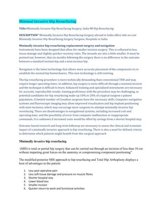 Minimal Invasive Hip Resurfacing
Title>Minimally Invasive Hip Resurfacing Surgery, India MI Hip Resurfacing
DESCRIPTION" Minimally Invasive Hip Resurfacing Surgery abroad in India offers info on cost
Minimally Invasive Hip Resurfacing Surgery Surgeon, Hospitals in India
Minimally invasive hip resurfacing replacement surgery and navigation
Instruments have been designed that allow for smaller incision surgery. This is reflected in less
tissue damage and slightly quicker recovery rates. The wounds are also a little smaller. It must be
pointed out, however, that six months following the surgery there is no difference in the outcome
between a standard incision hip and a mini incision hip.
Navigation is the latest technology that allows more accurate placement of the components to re-
establish the normal hip biomechanics. This new technology is still evolving.
The hip resurfacing procedure is more technically demanding than conventional THR and may
require longer operating times. In addition, hip surgery is more difficult through a minimal incision
and the technique is difficult to learn. Enhanced training and specialized instruments are necessary
for accurate, reproducible results. Gaining proficiency with the procedure may be challenging, as
potential candidates for hip resurfacing make up 10% to 20% of a typical surgeon s patient
population. A limited number of Canadian surgeons have the necessary skills. Computer navigation
systems and fluoroscopic imaging may allow improved visualization and hip implant positioning
with mini-incisions, which may encourage more surgeons to attempt minimally invasive hip
resurfacing. There are disadvantages to navigational systems, including increased cost and
operating time; and the possibility of error from computer malfunction or inappropriate
commands. It is unknown if increased costs would be offset by savings from a shorter hospital stay.
Outcome-based research and long-term followup are necessary to assess the clinical and economic
impact of a minimally invasive approach to hip resurfacing. There is also a need for defined criteria
to determine which patients might benefit from this surgical approach
Minimally invasive hip resurfacing
(MIS) is total or partial hip surgery that can be carried out through an incision of less than 10 cm
without imparting great forces on the anatomy or compromising component positioning"
The modified posterior MIS approach to hip resurfacing and Total Hip Arthoplasty displays a
host of advantages to the patient:
1. Less post-operative pain
2. Less soft tissue damage and pressure on muscle fibres.
3. Shorter hospital stay
4. Lower blood loss
5. Smaller incision
6. Quicker return to work and functional activities
 