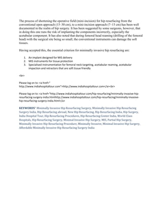 The process of shortening the operative field (mini-incision) for hip resurfacing from the
conventional open approach (15–30 cm), to a mini-incision approach (7–15 cm) has been well
documented in the realm of hip surgery. It has been suggested by some surgeons, however, that
in doing this one runs the risk of implanting the components incorrectly, especially the
acetabular component. It has also noted that during femoral head reaming (drilling of the femoral
head) with the surgical site being so small, the conventional instruments can damage the soft
tissues.
Having accepted this, the essential criterion for minimally invasive hip resurfacing are:
1. An implant designed for MIS delivery
2. MIS instruments for tissue protection
3. Specialised instrumentation for femoral neck targeting, acetabular reaming, acetabular
impaction and retractors that are soft tissue friendly
<br>
Please log on to :<a href="
http://www.indiahospitaltour.com">http://www.indiahospitaltour.com</a><br>
Please log on to :<a href="http://www.indiahospitaltour.com/hip-resurfacing/minimally-invasive-hip-
resurfacing-surgery-india.htmlhttp://www.indiahospitaltour.com/hip-resurfacing/minimally-invasive-
hip-resurfacing-surgery-india.html</a>
KEYWORDS" Minimally Invasive Hip Resurfacing Surgery, Minimally Invasive Hip Resurfacing
Surgery India, Hip Resurfacing abroad, New Hip Resurfacing, Hip Resurfacing India, Hip Surgery,
India Hospital Tour, Hip Resurfacing Procedures, Hip Resurfacing Center India, World Class
Hospitals, Hip Resurfacing Surgery, Minimal Invasive Hip Surgery, MIS, Partial Hip Surgery,
Minimally Invasive Hip Resurfacing Procedure, Minimally Invasive, Minimal Invasive Hip Surgery,
Affordable Minimally Invasive Hip Resurfacing Surgery India
 