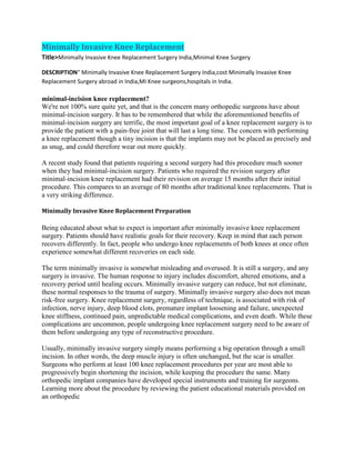Minimally Invasive Knee Replacement
Title>Minimally Invasive Knee Replacement Surgery India,Minimal Knee Surgery
DESCRIPTION" Minimally Invasive Knee Replacement Surgery India,cost Minimally Invasive Knee
Replacement Surgery abroad in India,MI Knee surgeons,hospitals in India.
minimal-incision knee replacement?
We're not 100% sure quite yet, and that is the concern many orthopedic surgeons have about
minimal-incision surgery. It has to be remembered that while the aforementioned benefits of
minimal-incision surgery are terrific, the most important goal of a knee replacement surgery is to
provide the patient with a pain-free joint that will last a long time. The concern with performing
a knee replacement though a tiny incision is that the implants may not be placed as precisely and
as snug, and could therefore wear out more quickly.
A recent study found that patients requiring a second surgery had this procedure much sooner
when they had minimal-incision surgery. Patients who required the revision surgery after
minimal-incision knee replacement had their revision on average 15 months after their initial
procedure. This compares to an average of 80 months after traditional knee replacements. That is
a very striking difference.
Minimally Invasive Knee Replacement Preparation
Being educated about what to expect is important after minimally invasive knee replacement
surgery. Patients should have realistic goals for their recovery. Keep in mind that each person
recovers differently. In fact, people who undergo knee replacements of both knees at once often
experience somewhat different recoveries on each side.
The term minimally invasive is somewhat misleading and overused. It is still a surgery, and any
surgery is invasive. The human response to injury includes discomfort, altered emotions, and a
recovery period until healing occurs. Minimally invasive surgery can reduce, but not eliminate,
these normal responses to the trauma of surgery. Minimally invasive surgery also does not mean
risk-free surgery. Knee replacement surgery, regardless of technique, is associated with risk of
infection, nerve injury, deep blood clots, premature implant loosening and failure, unexpected
knee stiffness, continued pain, unpredictable medical complications, and even death. While these
complications are uncommon, people undergoing knee replacement surgery need to be aware of
them before undergoing any type of reconstructive procedure.
Usually, minimally invasive surgery simply means performing a big operation through a small
incision. In other words, the deep muscle injury is often unchanged, but the scar is smaller.
Surgeons who perform at least 100 knee replacement procedures per year are most able to
progressively begin shortening the incision, while keeping the procedure the same. Many
orthopedic implant companies have developed special instruments and training for surgeons.
Learning more about the procedure by reviewing the patient educational materials provided on
an orthopedic
 